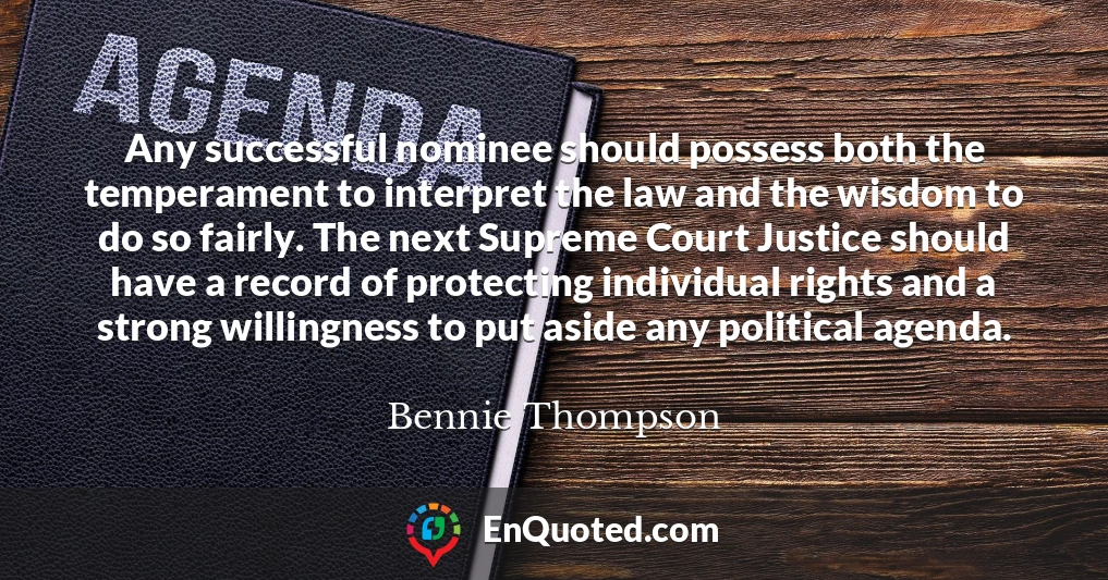 Any successful nominee should possess both the temperament to interpret the law and the wisdom to do so fairly. The next Supreme Court Justice should have a record of protecting individual rights and a strong willingness to put aside any political agenda.