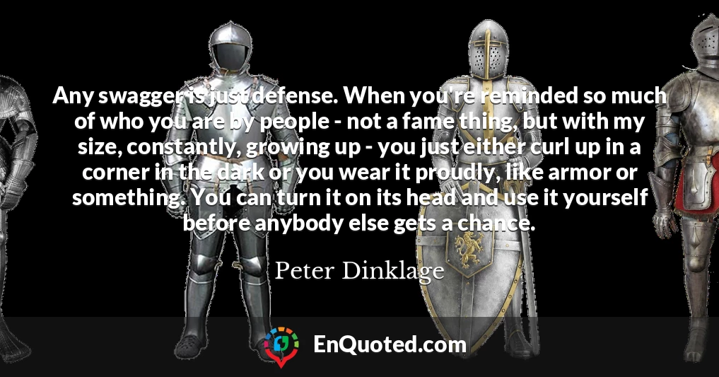 Any swagger is just defense. When you're reminded so much of who you are by people - not a fame thing, but with my size, constantly, growing up - you just either curl up in a corner in the dark or you wear it proudly, like armor or something. You can turn it on its head and use it yourself before anybody else gets a chance.