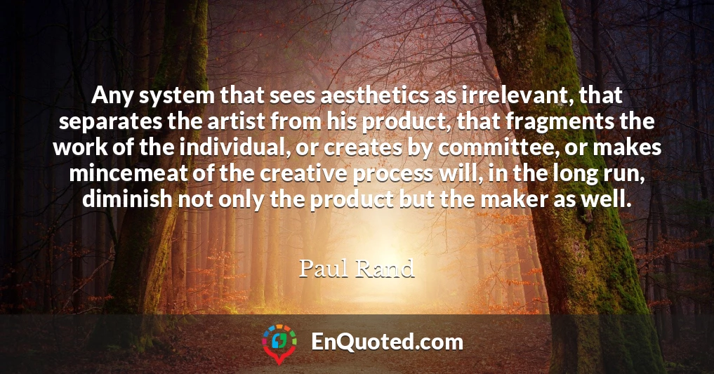 Any system that sees aesthetics as irrelevant, that separates the artist from his product, that fragments the work of the individual, or creates by committee, or makes mincemeat of the creative process will, in the long run, diminish not only the product but the maker as well.