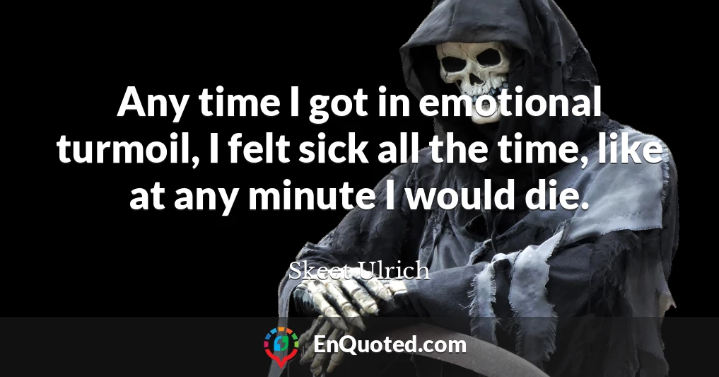 Any time I got in emotional turmoil, I felt sick all the time, like at any minute I would die.