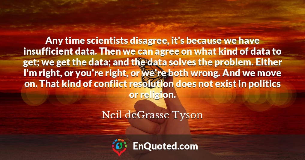 Any time scientists disagree, it's because we have insufficient data. Then we can agree on what kind of data to get; we get the data; and the data solves the problem. Either I'm right, or you're right, or we're both wrong. And we move on. That kind of conflict resolution does not exist in politics or religion.