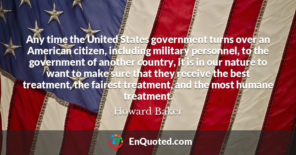 Any time the United States government turns over an American citizen, including military personnel, to the government of another country, it is in our nature to want to make sure that they receive the best treatment, the fairest treatment, and the most humane treatment.