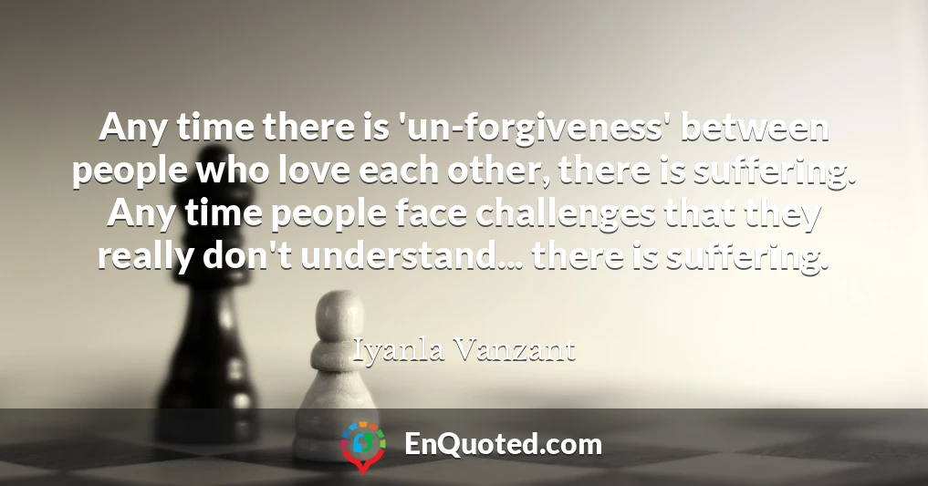 Any time there is 'un-forgiveness' between people who love each other, there is suffering. Any time people face challenges that they really don't understand... there is suffering.