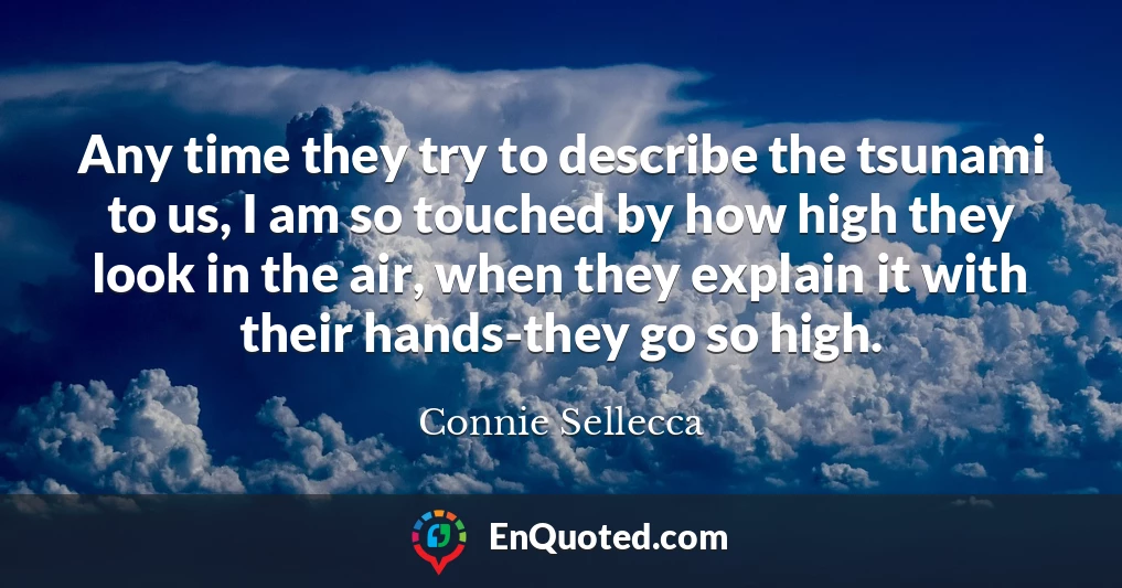 Any time they try to describe the tsunami to us, I am so touched by how high they look in the air, when they explain it with their hands-they go so high.