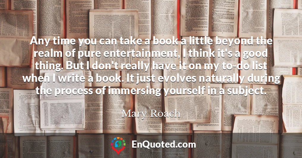Any time you can take a book a little beyond the realm of pure entertainment, I think it's a good thing. But I don't really have it on my to-do list when I write a book. It just evolves naturally during the process of immersing yourself in a subject.