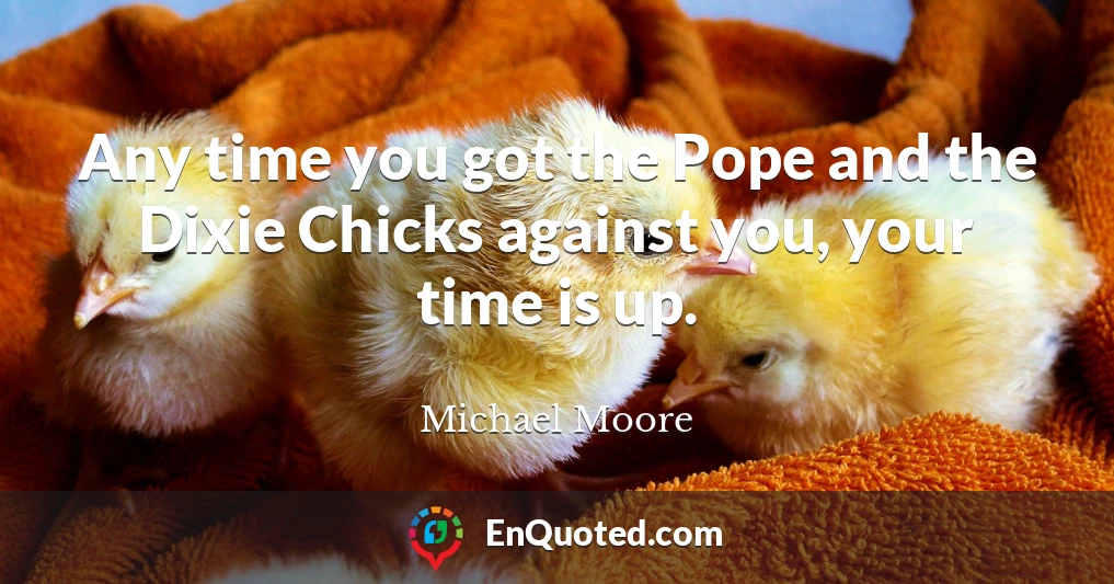 Any time you got the Pope and the Dixie Chicks against you, your time is up.