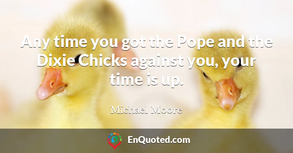 Any time you got the Pope and the Dixie Chicks against you, your time is up.