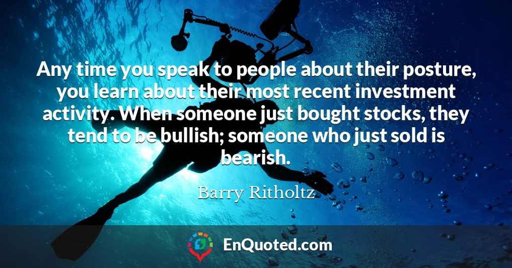 Any time you speak to people about their posture, you learn about their most recent investment activity. When someone just bought stocks, they tend to be bullish; someone who just sold is bearish.