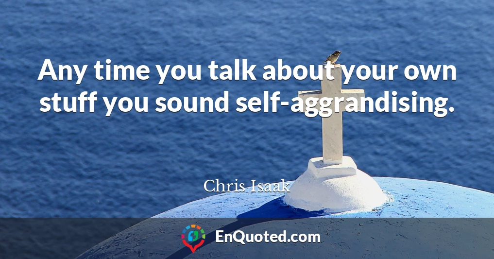 Any time you talk about your own stuff you sound self-aggrandising.