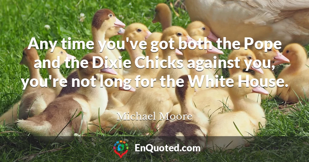 Any time you've got both the Pope and the Dixie Chicks against you, you're not long for the White House.