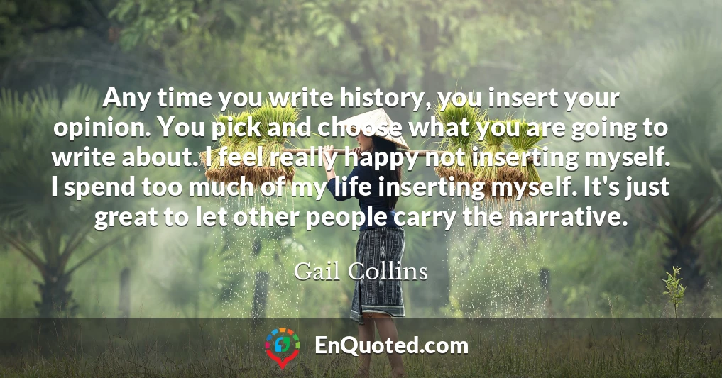 Any time you write history, you insert your opinion. You pick and choose what you are going to write about. I feel really happy not inserting myself. I spend too much of my life inserting myself. It's just great to let other people carry the narrative.