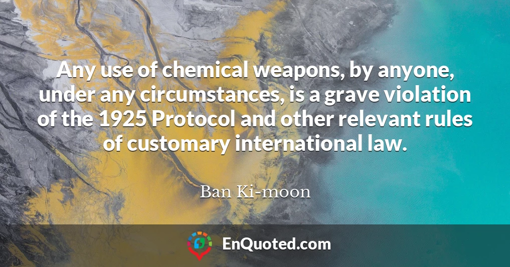 Any use of chemical weapons, by anyone, under any circumstances, is a grave violation of the 1925 Protocol and other relevant rules of customary international law.