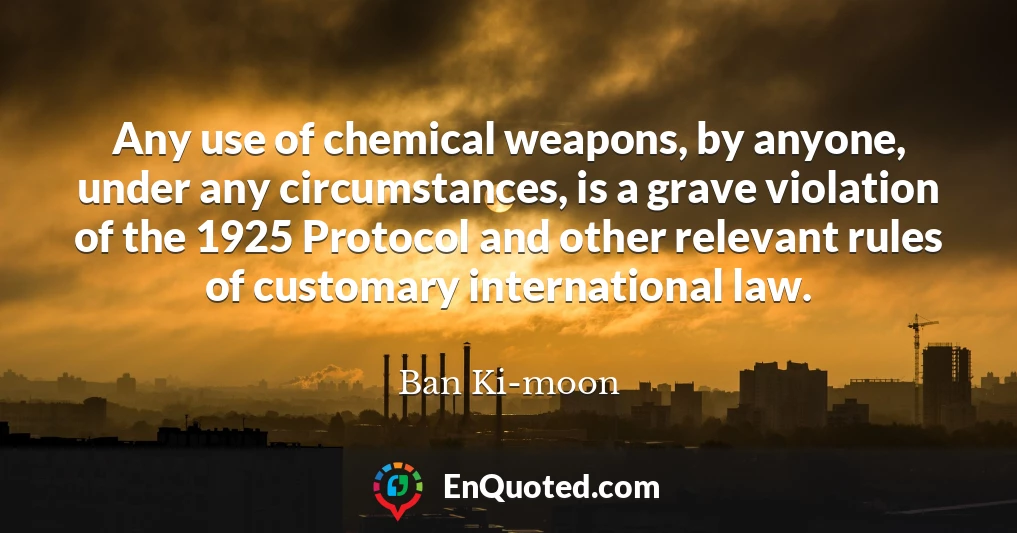 Any use of chemical weapons, by anyone, under any circumstances, is a grave violation of the 1925 Protocol and other relevant rules of customary international law.