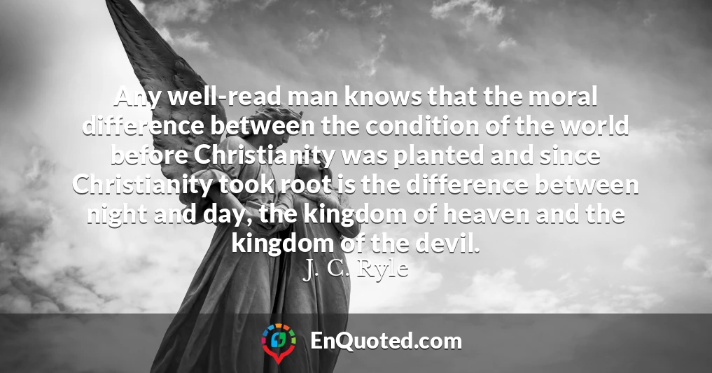 Any well-read man knows that the moral difference between the condition of the world before Christianity was planted and since Christianity took root is the difference between night and day, the kingdom of heaven and the kingdom of the devil.