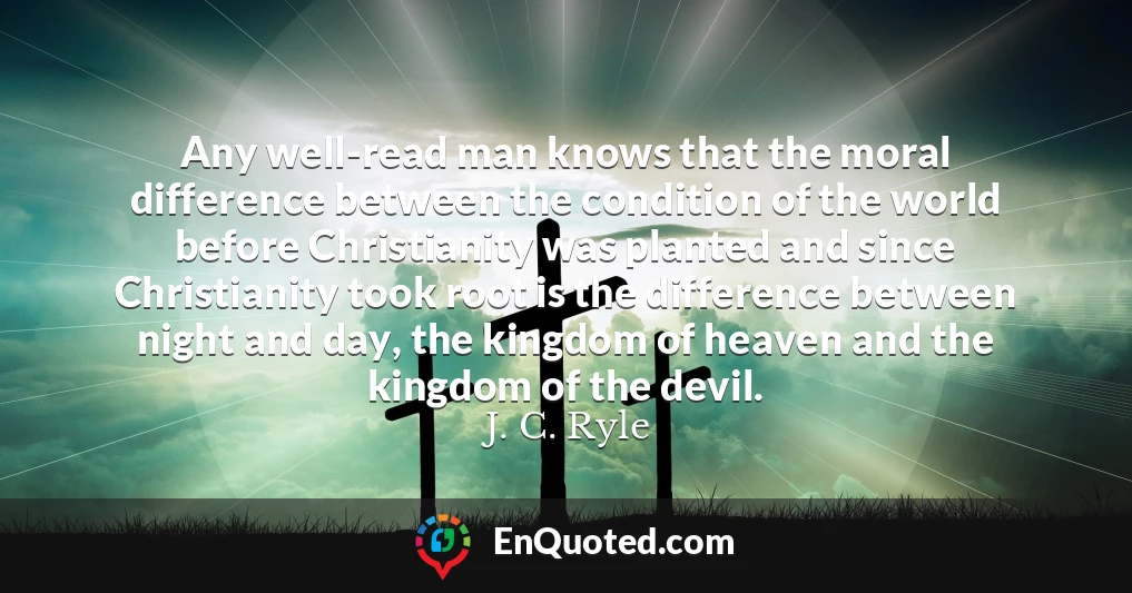 Any well-read man knows that the moral difference between the condition of the world before Christianity was planted and since Christianity took root is the difference between night and day, the kingdom of heaven and the kingdom of the devil.