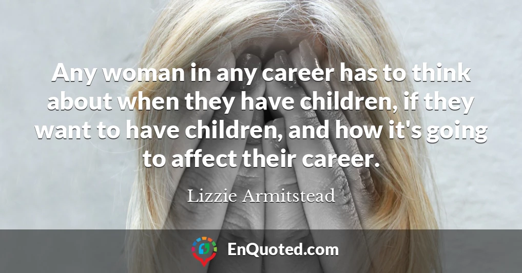 Any woman in any career has to think about when they have children, if they want to have children, and how it's going to affect their career.