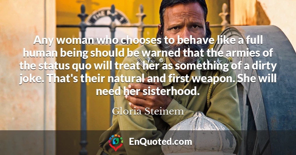 Any woman who chooses to behave like a full human being should be warned that the armies of the status quo will treat her as something of a dirty joke. That's their natural and first weapon. She will need her sisterhood.