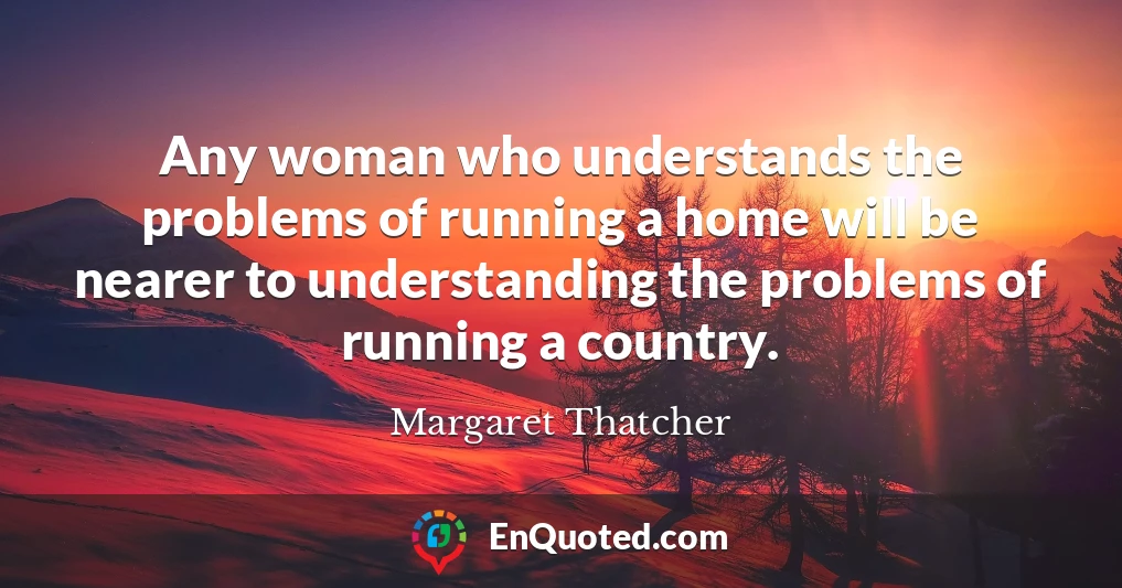 Any woman who understands the problems of running a home will be nearer to understanding the problems of running a country.