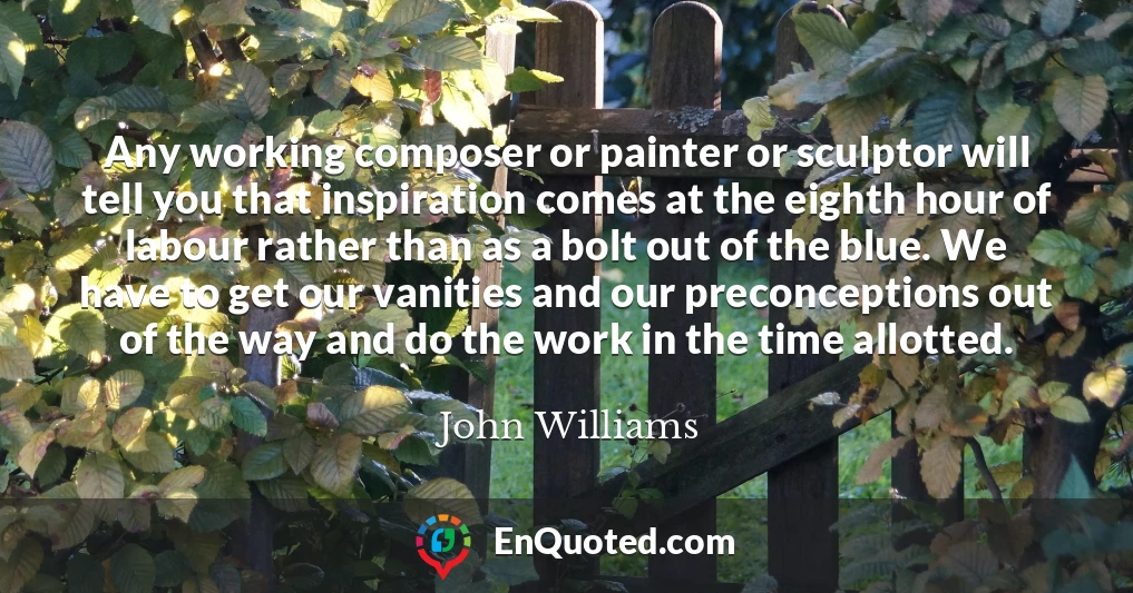 Any working composer or painter or sculptor will tell you that inspiration comes at the eighth hour of labour rather than as a bolt out of the blue. We have to get our vanities and our preconceptions out of the way and do the work in the time allotted.