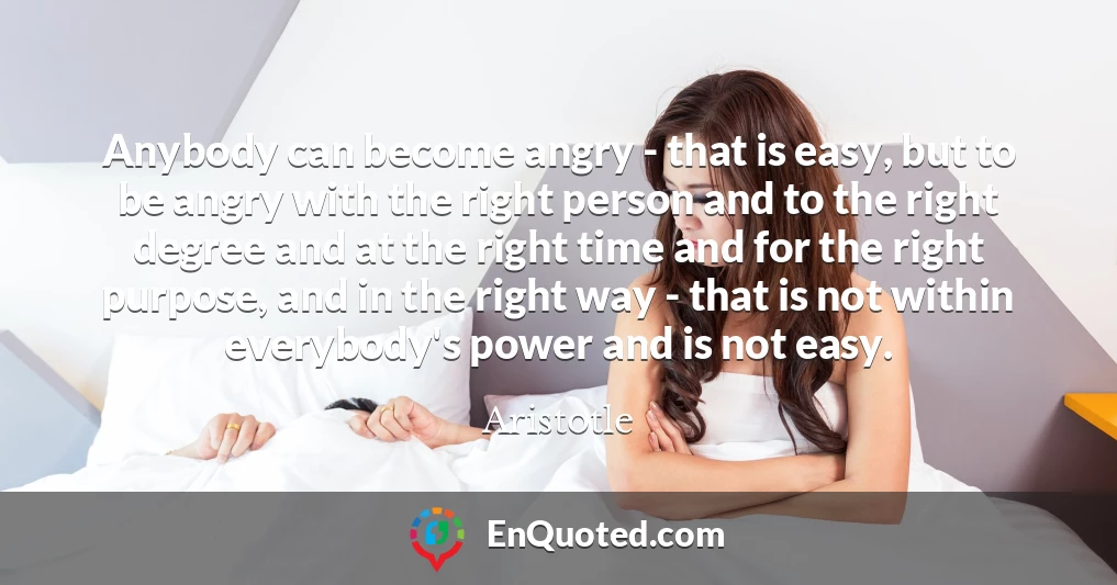 Anybody can become angry - that is easy, but to be angry with the right person and to the right degree and at the right time and for the right purpose, and in the right way - that is not within everybody's power and is not easy.