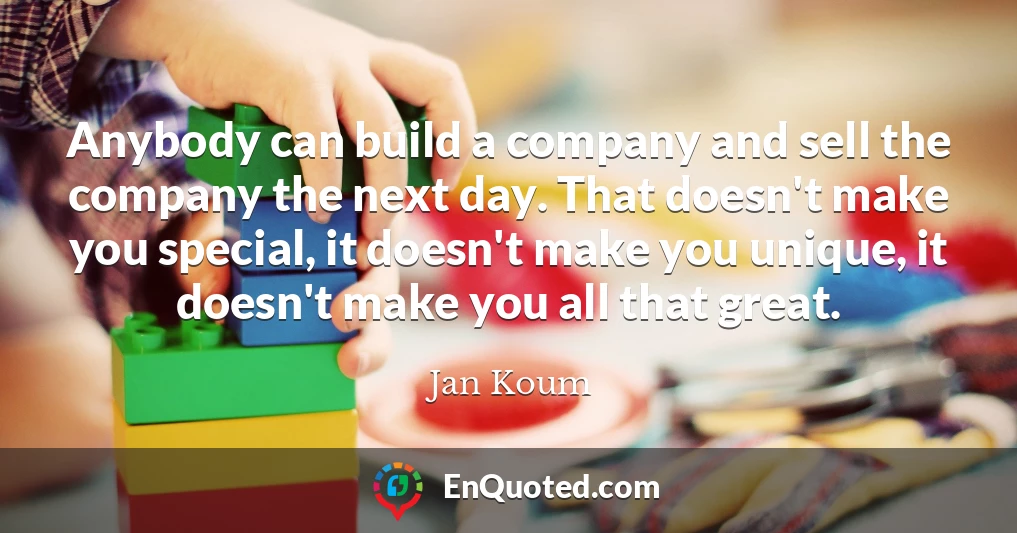 Anybody can build a company and sell the company the next day. That doesn't make you special, it doesn't make you unique, it doesn't make you all that great.