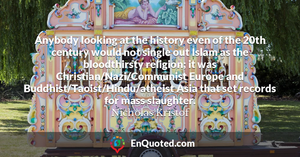 Anybody looking at the history even of the 20th century would not single out Islam as the bloodthirsty religion; it was Christian/Nazi/Communist Europe and Buddhist/Taoist/Hindu/atheist Asia that set records for mass slaughter.