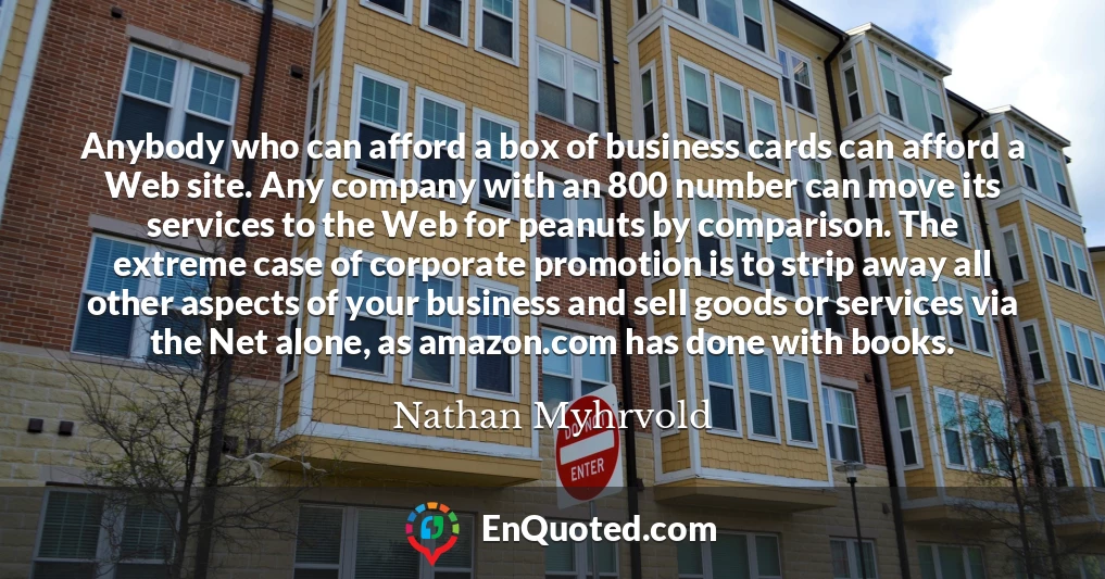 Anybody who can afford a box of business cards can afford a Web site. Any company with an 800 number can move its services to the Web for peanuts by comparison. The extreme case of corporate promotion is to strip away all other aspects of your business and sell goods or services via the Net alone, as amazon.com has done with books.
