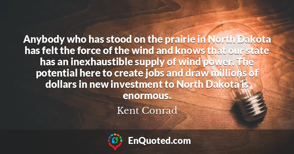 Anybody who has stood on the prairie in North Dakota has felt the force of the wind and knows that our state has an inexhaustible supply of wind power. The potential here to create jobs and draw millions of dollars in new investment to North Dakota is enormous.