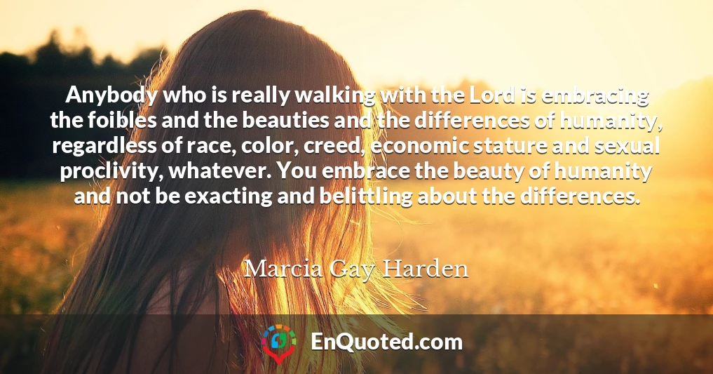 Anybody who is really walking with the Lord is embracing the foibles and the beauties and the differences of humanity, regardless of race, color, creed, economic stature and sexual proclivity, whatever. You embrace the beauty of humanity and not be exacting and belittling about the differences.