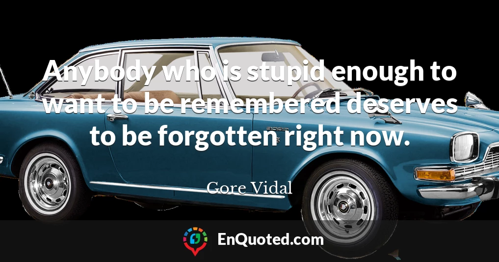 Anybody who is stupid enough to want to be remembered deserves to be forgotten right now.