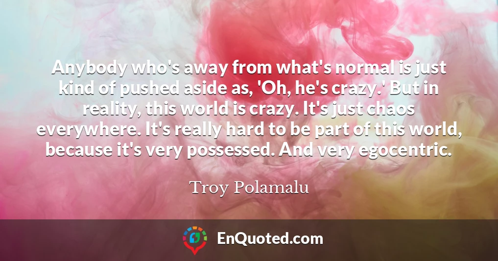 Anybody who's away from what's normal is just kind of pushed aside as, 'Oh, he's crazy.' But in reality, this world is crazy. It's just chaos everywhere. It's really hard to be part of this world, because it's very possessed. And very egocentric.