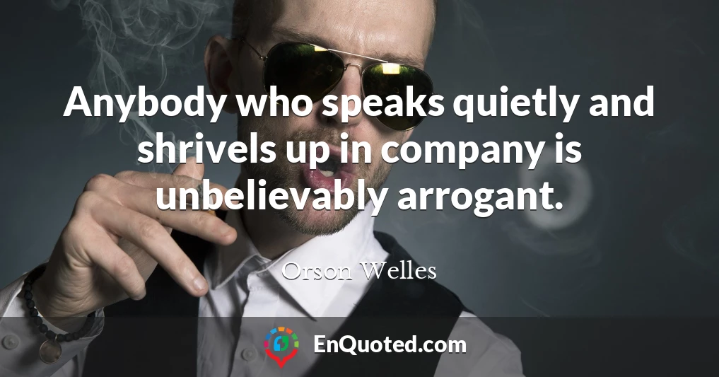 Anybody who speaks quietly and shrivels up in company is unbelievably arrogant.