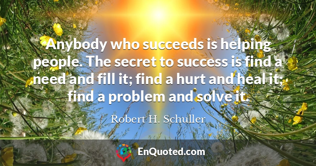 Anybody who succeeds is helping people. The secret to success is find a need and fill it; find a hurt and heal it; find a problem and solve it.