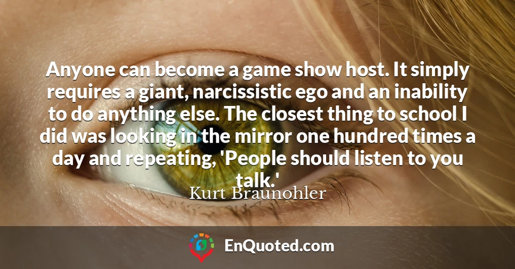 Anyone can become a game show host. It simply requires a giant, narcissistic ego and an inability to do anything else. The closest thing to school I did was looking in the mirror one hundred times a day and repeating, 'People should listen to you talk.'