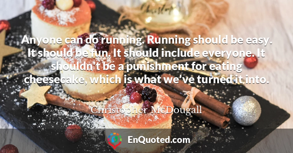Anyone can do running. Running should be easy. It should be fun. It should include everyone. It shouldn't be a punishment for eating cheesecake, which is what we've turned it into.