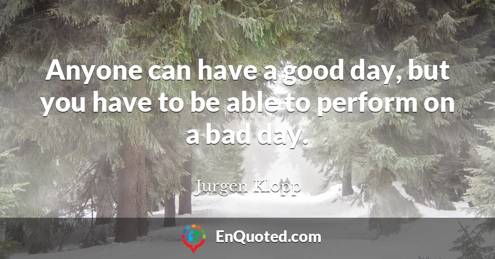 Anyone can have a good day, but you have to be able to perform on a bad day.