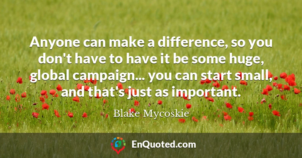 Anyone can make a difference, so you don't have to have it be some huge, global campaign... you can start small, and that's just as important.