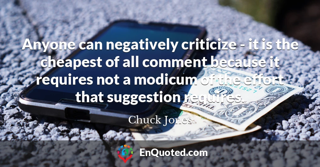 Anyone can negatively criticize - it is the cheapest of all comment because it requires not a modicum of the effort that suggestion requires.