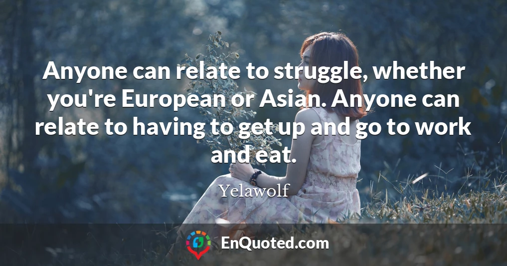 Anyone can relate to struggle, whether you're European or Asian. Anyone can relate to having to get up and go to work and eat.