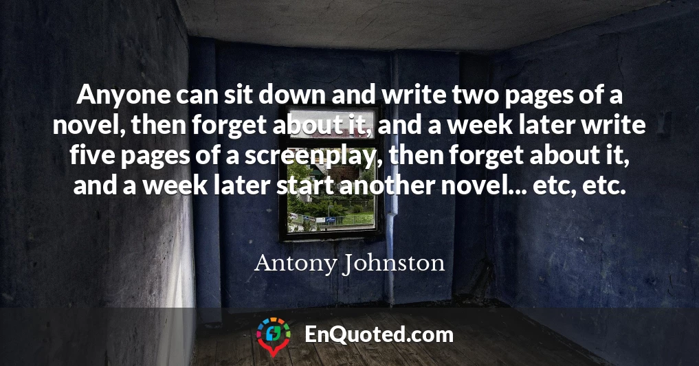 Anyone can sit down and write two pages of a novel, then forget about it, and a week later write five pages of a screenplay, then forget about it, and a week later start another novel... etc, etc.