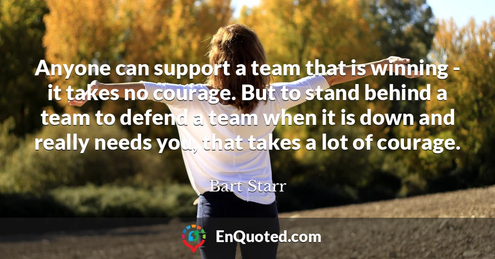 Anyone can support a team that is winning - it takes no courage. But to stand behind a team to defend a team when it is down and really needs you, that takes a lot of courage.