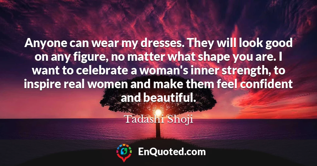 Anyone can wear my dresses. They will look good on any figure, no matter what shape you are. I want to celebrate a woman's inner strength, to inspire real women and make them feel confident and beautiful.