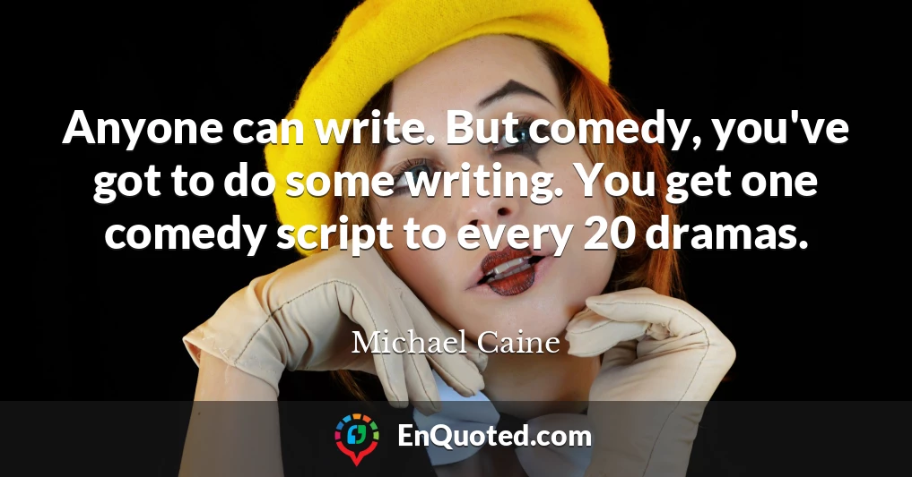 Anyone can write. But comedy, you've got to do some writing. You get one comedy script to every 20 dramas.