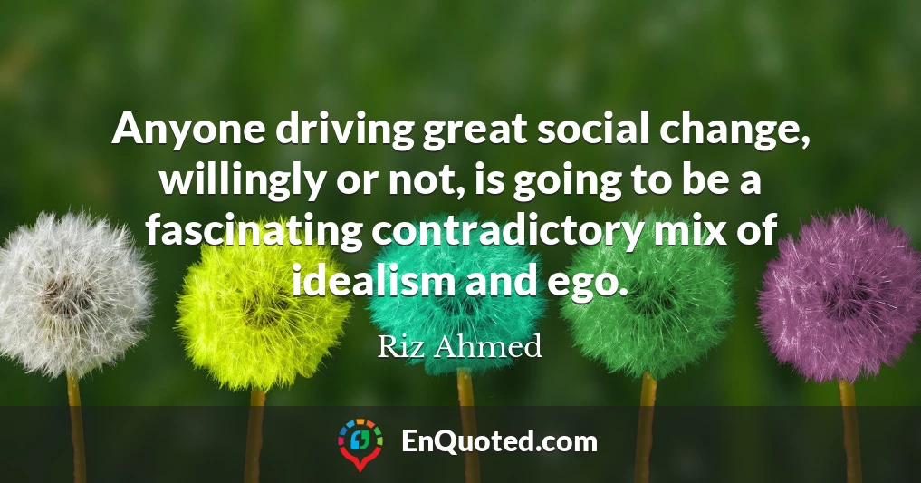 Anyone driving great social change, willingly or not, is going to be a fascinating contradictory mix of idealism and ego.