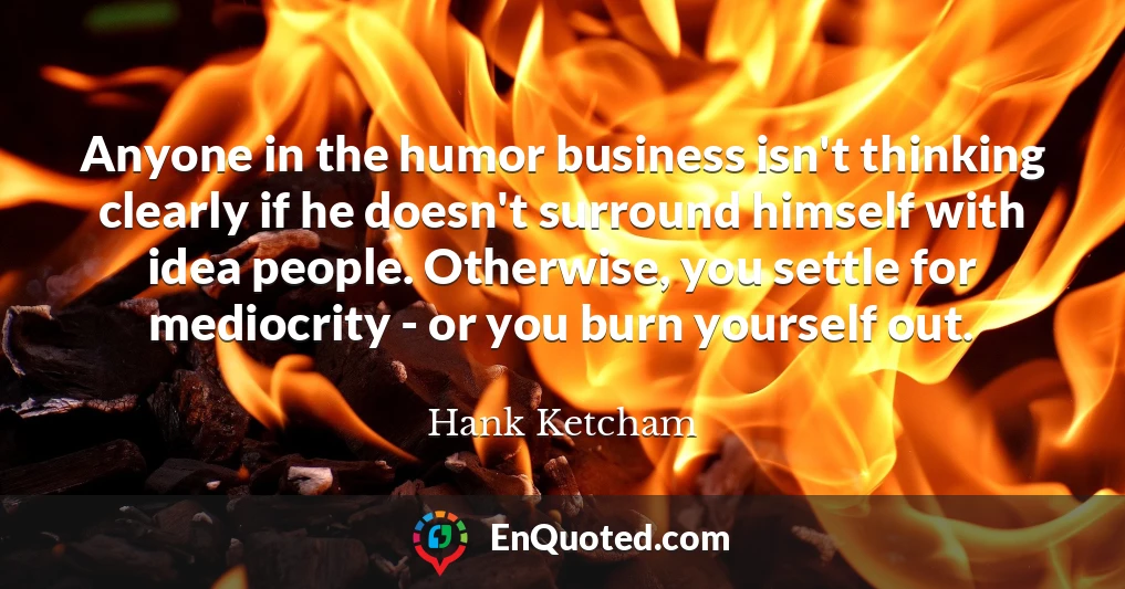 Anyone in the humor business isn't thinking clearly if he doesn't surround himself with idea people. Otherwise, you settle for mediocrity - or you burn yourself out.