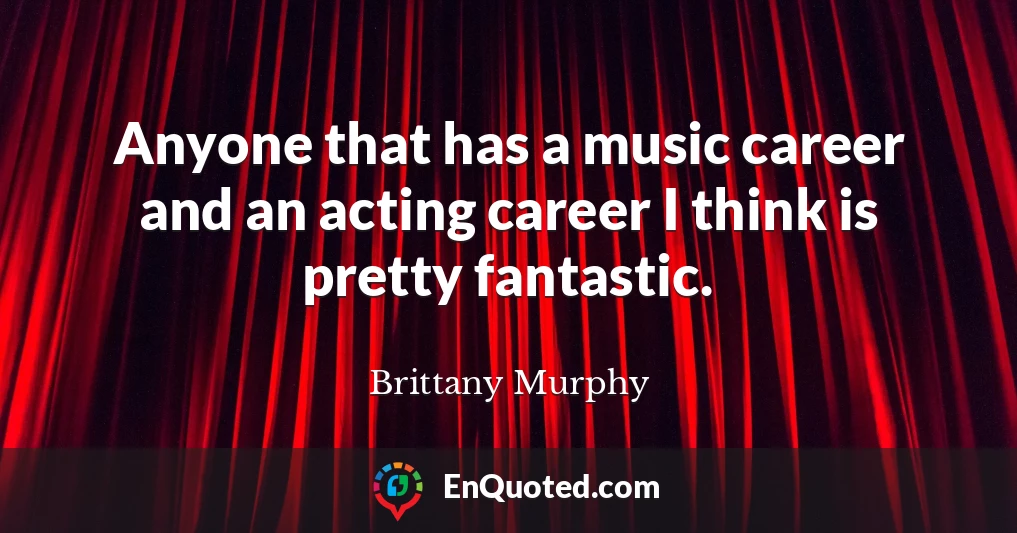 Anyone that has a music career and an acting career I think is pretty fantastic.