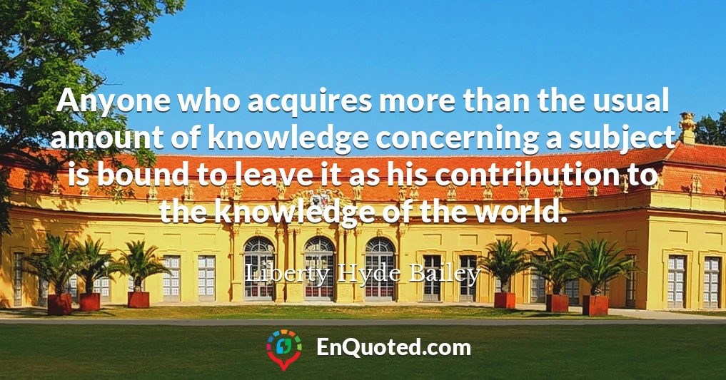 Anyone who acquires more than the usual amount of knowledge concerning a subject is bound to leave it as his contribution to the knowledge of the world.