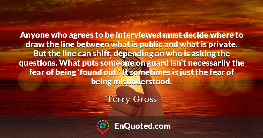 Anyone who agrees to be interviewed must decide where to draw the line between what is public and what is private. But the line can shift, depending on who is asking the questions. What puts someone on guard isn't necessarily the fear of being 'found out.' It sometimes is just the fear of being misunderstood.