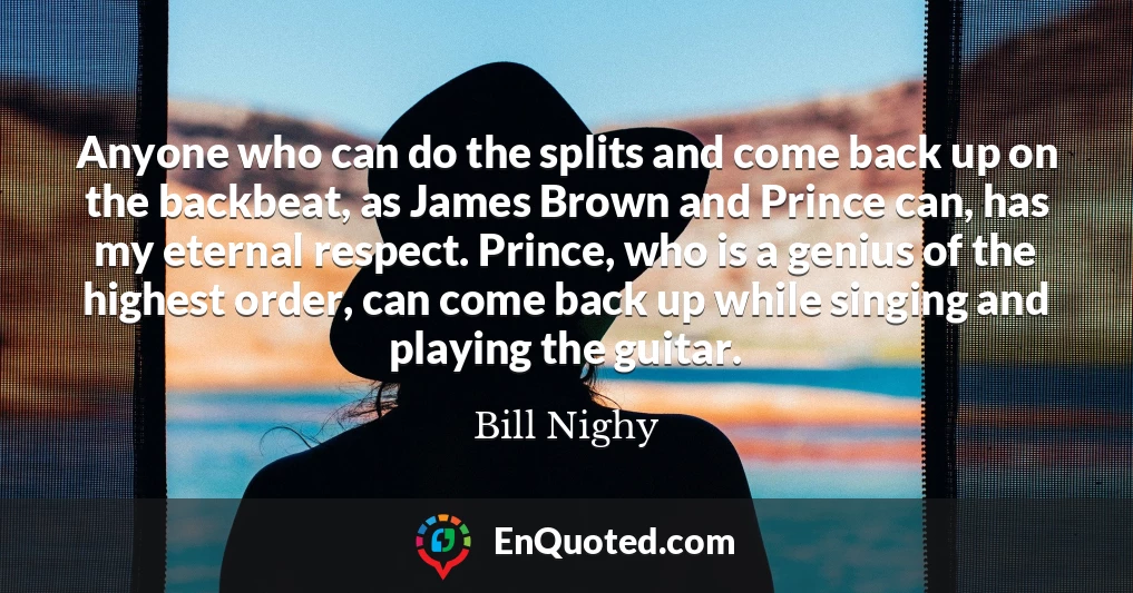 Anyone who can do the splits and come back up on the backbeat, as James Brown and Prince can, has my eternal respect. Prince, who is a genius of the highest order, can come back up while singing and playing the guitar.
