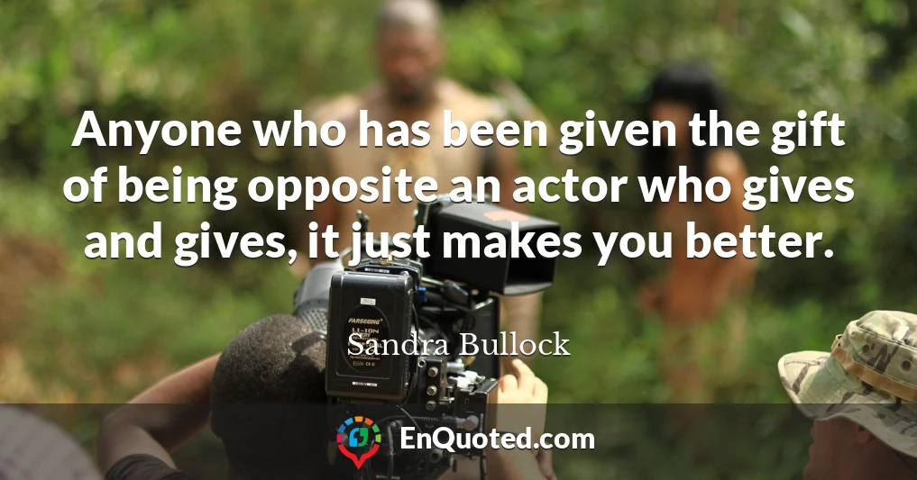 Anyone who has been given the gift of being opposite an actor who gives and gives, it just makes you better.